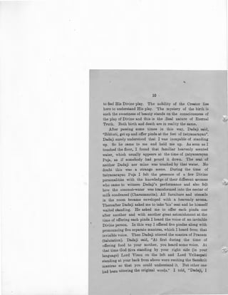 '
10 ..
to feel His Divine play. The nobility of the Creator lies
here to understand His play. The mystery of the birth is
such the sweetness of beauty stands on the consciousness of
the play of Divine and this is the .Real nature of Eternal
Truth. Both birth and death are in reality the same.
After passing some times in this way, Dadaji said,
"Bibhuti, get up and offer pinda at the feet of Satyanarayan".
Dadaji surely understood that I was incapable of standing
up. So he came to me and held me up. As soon as I
touched the floor, I found that familiar heavenly scented
water, which usually appears at the time of satyanarayan
Puja, as if somebody had pourd it down. The seat of
neither Dada.ji nor mine was touched by that water. No
doubt this was a strange scene. During the time of
satyanarayan Puja I felt the presence of a few Divine
personalities with the knowledge of their different aromas
who came to witness Dadaji's performance and also felt '
how the coconut-wo.ter was transformed into the nectar of
milk condensed (Charanamrita). All furniture and utensils
in the room became enveloped with a heavenly aroma.
Thereafter Dadaji asked me to take 'his' seat and he himself
waited standing. He asked me to offer each pinda one
after another and with another great astonishment at the
time of offering each pinda I heard the voice of an invisible
Divine person. In this way I offered five pindas along with
pronouncing five separate mantras, which I heard from that
invisible voice. Then Dadaji uttered the mantra of Pranam
(Salutation). Dadaji said, "At first during the time of
offering food to your mother, you heard some voic~. At
that time God Siva standing by your right side (in your
language) Lord Visnu on the left and Lord Vrihaspati
standing at your back from above were reciting the Sanskrit
mantras so that you could understand it. But other one
h!!>d be!:ln uttering the origin~tl word8," l told, "Dadaji, l
 
