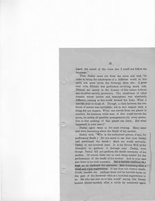 --.:~
11
heard the sound of the voice but I could not follow the
language."
.Then Dadaji came out f;om the room and said, ''In
order to bring the inhabitants of a different world to this
·earth you must invite the Soverign deity also. A great
trial with Bibhuti was performed involving much risk.
. Bibhuti sat openly in the domain of this nature without
any so-called earthly protection. The inhabitant of other
domain whose m•ture and atmosphere was absolutely
different, coming to this world formed the body. What a
terrible t_rial to think of. Though a clash between the two
forces o£ nature .was inevitable, yet in this respect such. a
thing did not happen. When one travels from one planet to
another, for instance, while man of this world travels the
moon, he makes all possible arrangements for every protec-
tion so that nothing of that planet can har~. But what
happened in your case ?"
Dadaji again came in the same evening. Many came
and were discussing about the Sradh of my mother.
Dadaji said, "Who is the authorised person, if any, for-
performing Sradh 7 Do you mean to say that your Dadaji
had performed the Sradh r Mark my words seriously,
Dadaji is not involved here. It is the Divine Will of the
Almighty to perform it through your Dadaji, even
though Dadaji did not perform the Sradh ceremony of his
mother. . Of course, there was no such thing needed for the
performance of the Sradh of his mother. And in your case
also there is no such necessity. But a. terrible tradition hi:td
kept u13 in darkness for centuries. Man is running a.fter a
'blind and rigid superstition. If one does not observe Sradh,
Pinda, mantra etc. perhaps there will be horrible harm on
the part of the deceased-this is a horrified superstition to
us. He who has sent us to this world" saying this Dadaji
became absent-minded, aft~r a while he continued again
 
