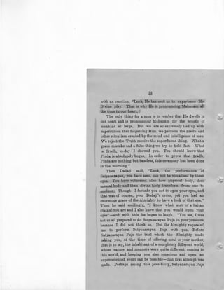 12
with an emotion, ,''Look, He has sent us to experience His
Divine play. That is why He is pronouncing 1fahanam &.11
the time in our heart. •
The only thing for a man is to rember that He dwells in
our heart and is pronouncing Mahanam for the benefit of
mankind at large. But we are so extremely tied up with
superstition that forgetting Him, we perform the Sradh and
other ritualism created by the mind and intelligence of men
We reject the Truth receive the superfluous thing. What a
grave mistake and a false thing we try to hold fast. What
is Sradh, to.day · I showed you. You should know that
Pinda is absolutely bogus, In order to prove that Sradh,
Pinda are nothing but baseless, this ceremony has been done
in the morning.''
Then Dadaji said, "Look, the performance of
Satyanaraya.n, you have seen, can not be visualised by these
eyes. You have witnessed also how physical body, then
mental body and then divine body transform from one to
another.• Though I forbade you not to open your eyes, and
that was of course, your Dadaji's order, yet you had an
enormous grace of the Almighty to have a look of that eye.''
Then he said smilingly, ''I know what sort of a Saitan
(Satan) you are and I also knew that you would open your
eyes"-and with this he began to laugh, "You see, I was
not at all prepared to do Satyanarayan Puja in your presence
because I did not think so. But the Almighty requesteC!
me to perform Satyanarayan Puja with you, Before
Satyanarayan Puja the trial which the Almighty made
taking you, at the time of offering meal to your mother,
that is to say, the inhabitant of a completely different world,
whose nature and manners were quite different, coming to
this world, and keeping you also conscious and open, an
unprecedented event can be possible-that first attempt was
made. Perhap!! 11eeing this possibility, Satyanarayan Puja
~A
 