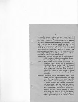 ..I
is
was possible because nobody has any such right to
witness Satya.narayan Puja and there was no such event
uptil now:" Saying this Dadaji explained what is physical
body, what is ethereal body and what is spiritual bo.y. He
said, "For the sake of saying I said this, but I do not
understand the language, so why I told about these three
states of stages of body. Because you are accustomed to
hear all these things-but Dadaji (pointing to himself) "h
sees the ~hree are same. But as you are accustomed in
telling physical body, ethereal body and spiritual body in
consideration of their stages of functioning."
Question :-Are these like the three stage of Mass Character,
Subtle Character and non-atomic Akasa ( Karana-
kas) ( Sthula, Sukhsma, Karana ) ?
Dada.ji :- Again you are quoting Shastra. What I say, I am
visualizing vividly, this is not a Metaphysical
Speculation. From physical body to ethereal
body and from ethereal body to spiritual body are
being transformed from one stage to another.
Subtle body cannot be seen, because it sounds
like mystical speculation, what I see, I am
telling you,
Question:- During the time of Satyanarayan Puja, I saw
Dadaji, your body was becoming more and more
white than paper and more and more bright. At
that time I felt a halo was filling your entire body.
At the next moment, you appeared so tansparent_
like crystal that I was able to see the Photo of
Sri Sri Ram Thakur through your body. Then and
then I remember the significance of your saying.
"there is no wall." So your body did not hinder
me in seeing the photo. of Sri Sri Ram 'l1
hakur
does after this stage the spiritual body appear ?
and this spiritual body takes a number of forms
 