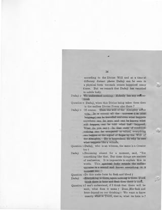 #
14 -
according to the Divine Will and at a time at
different distant places Dadaji can be seen in
a physical form too-such events happened many
times. But we remark that Dadaji has vanished
in subtle body.
Da.daji :- We understand nothing. Nobody has any relllisa-. .
tiom
Question :- Dadaji, when this Divine being takes form then
is the endless Divine Power also there ?
Dadaji :- Of course. Then the will of the Almighty alone
acts. In a second all the universe ( in your
language) can be travelled and even what hl!.ppens
anywhere can be seen and can be known what
will happen, can be told what ho.d · happend.
What do you say 7 In that state of condition
nothing can be compared or valued, everything
can happen at the signal of finger by the Will of
the Almighty. ·He is benevolent. So why he sees
what happens like a witness.
Question :-Dadaji, who is an witness, the same is a Creator
too f
Dadaji :-Becoming absent for a moment, said, "Yes
something like that. But these things are matters
of realisation. It is impossible to explain this in
words. This spiritual body rounds the endless
universe in a second and knows everything in a
moment too. ·
Question :-Do this make form by flesh and blood 7
Dadaji :-Everything is there, again nothing is there. If you
think there is bone and flesh then there is suet.
Question :-I can't understand, if I think that there will be
such, what does it mean? Does t.His flesh and
bone depend on our thinking f We want to know
exactly whait is Truth,-that is, what its form is ?
~
 