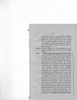 i'l
to get' rid of such a. long · centuries' cherished
traditions, which have infused not only into the
society but into the remote corners of the human
race. Not only the Sradh, but also the question
of Gurubad too which I am speaking of frequent-
ly. It is an absurd thing-how man can call him-
self to be Guru 7
Question ;- Dadaji, kindly tell us the meaning, which we
read in Sha.stra, that sound and voice signify
Brahma.
Dadaji :- Sound or word is the manifestation of the Will,
when this feeling was introduced, then derivation
of words and language had not fully developed.
But the language starts from its origin. Thus at
the time of very ancient period observing the
moon, the sun, the storm, the rain, the cyclone,
the thundering, the earthquake and various events
in the nature, the primitive men tried to worship
them thinking as different deities. Gradually
when men tried to learn by developing their
knowledge and struggling against the forces
of nature the skill and technique to overcome the
various devastations of nature, in one word, learnt
to conquer the forces of nature when they
practically knew the art of the cause and effect of
such rain, storm and cyclone, then they did not
worship them as the deity.. In that respect man
has become the master of nature not completely
but to some extent. In a similar way when word
and sound are manifested in the form of language,
the desire and will of the mind, then we say, that
word or sound is something like Brahma. And
of course, it is'cent percent right as the sayings of
the rishis that the Cr~tOl of this universe is a poet
2
 