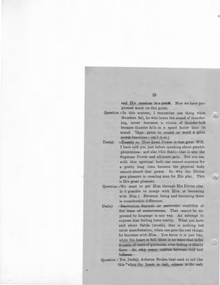 18
and His creation is a poe~. Now we have pro-
gressed much on this point.
Question :-In this context, I remember one thing when
thunders fall, he who hears the sound of thunder-
ing, never becomes a victim of thunder-bolt
because thunder falls in a speed faster than its
sound. Thus prior to sound or word a great
power functions-isn't it so 7
Dadaji :-Exactly so. That Great Power is that great Will. ·
I have told you just before speaking about psychicI
phenomena- and also Chit Sakti-that is also the
Supreme Power and ultimate gain. But you see,
with this spiritual body one cannot continue for
a pretty long time because the physical body
cannot absorb that power. So why the Divine
gets pleasure in creating man for His play, This -.:lo='--
is His great pleasure.
Question :-We want to get Him through His Divine play.
Is it possible to merge with Him or becoming
with Him 7 Between being and becoming there
is considerable difference.
Dadaji :-Realisation depends on particular condition of
the state of consciousness. That cannot be ex-
pressed by ianguage in any way. An attempt to
express that feeling loses reality. What you have
said about Sabda (words), that is nothing but
outer manifestation, when one gets the real things,
he becomes with Him. You know it is just like,
when the heart is full, there is no wave that is the
domain of wave of quietness, even feeling is absent
there. So why ~ny confuse between void and
fullness.
Question:. Yes, Dada.ji, Acharya Brojen Seal used to tell like
this "when the heart is full, . silence is the only
 