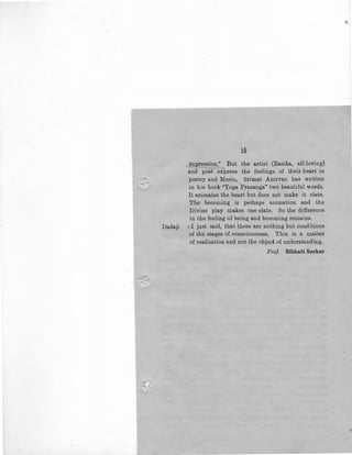 i§
expression." But the artist (Rasika, allloving)
and poet express the feelings of their heart in
poetry and Music, Srimat Anirvan has written
in his book "Yoga Prasanga" two beautiful words.
It animates the heart but does not make it elate.
The becoming is perhaps animation and the
Divine play makes one elate. So the difference
in the feeling of being and becoming remains.
Dadaji :-I just said, that these are nothing but conditions
of the stages of consciousness. This is a matter
of realisation and not the object of understanding.
Prof. Bibhuti Sarkar
 