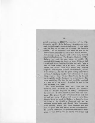 23
period sometimes in 1943. The .secretary of the Puja
Committee was Mr. R. L . Kulkarny. Arrangements were
made for the Durga Puja except the Purohit. It was quite
near the Puja so he asked the Engineer, the Purohit's
address. I do not remember what name he gave but he
gave the name in the address, care of Post Master, Calcutta,
Next midday a young Bengalee with a silken shirt, burning
cigarette in hand arrived. The Bengalee Engineer told Mr.
Kulkarny how could this man appear so quickly. He
enquired of his luggage but there was none. Kulkarny had
a broad smile on the Bengalee Engineer and said, "what a
man you have brought, he is so young, how could he
perform the serious Durga Puja without any religious
scripture.'' The Bengalee Engineer smiled and said, ''whom
do you call young; he was the priest during my mother's
marriage.'' Kulkarny found it very astounding but more
things were in store. On the Mahasthami day the goat
was brought for sacrifice but there was no instrument. The
young man did not like that the goat should be sacrificed
as it was out of his nature, So he held the goat in his
hand and kissed it as Prasad.
Still more astounding came next. Th~t was his
departure from Bangalore to Calcutta. Mr. Kulkarny
asked the Bengalee Engineer for making arrangements
for reservation of seat in the train due to war time emer-
gency. The young Bangalee Priest smiled and said that
he need not worry. A plane will come to carry him.
Though it was too much for Kulkarny to digest, he drove
the Priest to the airfield at Begampet and saw an
aeroplane already landed and a British Wing Commander
came running, saluted this young Bengalee and said
that the plane had been waiting to take him to Calcutta,
To his utter amazement the plane and the rider both went
~way to wh~t destiny was IJ.Ot kiJ.own with a SllJ.jle anq
 