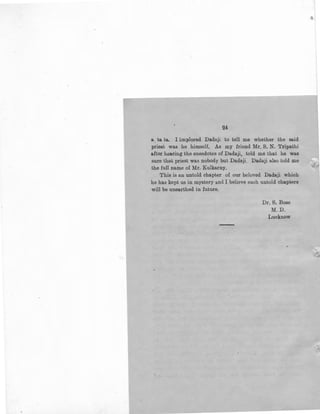 24
a. ta ta. I implored Dadaji to tell me whether the said
priest was he himself. As my friend Mr. S. N. Tripathi
aftar hearing the anecdotes of Dadaji, told me that he was
sure that priest was nobody but Dadaji. Dadaji also told me
the full name of Mr. Kulkarny,
This is an untold chapter of our beloved Dadaji which
he has kept us in mystery and I believe such untold chapters
will be unearthed in future.
Dr. S. Bose
M. D.
Lucknow
 