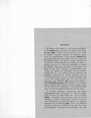 SRI DADAJI
Sri Dadaji is Jian Mukt i.e. is one with Him the highest
Truth (&Ui:;J~n;r) and is one with the cosmic soul or Ishar
Brahman (~;r). Though living physically in the world
of empirical mundane values for the spiritual uplift.
m~nt and enlightenment of the humanity (!ir'"Cfit=hfT~) and
performing the duties of the worldly life as an ideal man,
he actually dwells in the realm of higher spiritual and
metaphysical realities beyond the frontiers of Maya or
ignorance and hence it is practically impossible to evaluate
his spiritual attainments and fathom out the depth of his
Being through words. The State of self-realisation which
'Dadaji' has reached is a 'felt-content' and not 'thought-
content', that is, it is a matter of feeling experience and
immediate, transcendental intuitive realisation and not
of thinking and hence it cannot be revealed through words
or any other mental agency since they have their own
limitations. The 'SHRUTI' ("fa) explains this as under:-
• ~ ~
" qat ilT:;:.fT fir<l'a•a at!ni:q' ;r;r~r ~!{'' "(The state of self-realisa-
tion i.e. that state from where the words withdraw along
wiih the mind without attaining it i. e. the stateofsel£-reali-
sation is beyond the grasp and reach of words and mind).
Sri Dadaji's philosophy represent the true Indian
philosophical thoughts as contained in Vedas, the Upani-
shads, the Gita, the Yoga Vedant etc. He is a Monist
(qfail). According to him the reality is One auG. that is
Brahman or cosmic consciousness, bliss and power and
every individual soul on metaphysical plane or in reality is
nothing else but the Brahman (~~;r). There is no difference
whatsoever between the Individual soul and the cosmic
f?Oql or l3rahman. They are one and the sa:p1e. It is only
 
