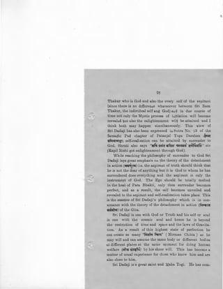 27
Thakur who is God and also the every self of the aspirant
(since there is no difference whatsoever between Sri Ram
Thakur, the individual self and God) and in due course of
time not only the Mystic process of initiation will become
revealed but also the enlightenment will be attained and I
think both may happen simultaneously. This view of
Sri Dadaji has also been expressed in Sutra No. ~3 of the
Samadhi Pad chapter of Patanjal Yoga Darshan 1i~~
stfUI'<1TiiT~J self-realisation can be attained by surrender to
God. Shruti also says ··~ !l~a ~· ~!1"' ~ma'' etc
(Kapil Rishi got enlightenment through God).
While reaching the philosophy of surrender to God Sri
Dadaji lays great emphasis on the theory of the detachment
in action ('lri~ll') i.e. the aspirant of truth should think that~
he is not the dear of anything but it is God to whom he has
surrendered does everything and the aspirant is only the
instrument of God. The Ego should be totally melted
in the heat of Para Bhakti, only then surrender becomes
perfect, and as a result, the self becomes unveiled and
revealed to the aspirant and self-realisation takes place. This
is the essence of Sri Dadaji's philosophy which is in con-
sonance with the theory of the detachment in action (~Ifill{
~) of the Gita.
Sri Dadaji is one with God or Truth and his self or soul
is one with the cosmic soul and hence he is beyond
the restriction of time and space and the laws of Gravita.
tion. As a result of this highest state of perfection he
can create as many "fin:rlar ~a'' ( Nirman Chitta ) as he
may will and can assume the same body or different bodies
at different places at the same moment for doing human
welfare (qiteti 9qltf~) by his sheer will. This has become a
matter of usual experience for those who know him and are
also close to him.
Sri Dadaji is a gre!l.t s!l.int an·d Maha Yogi. He has com-
 