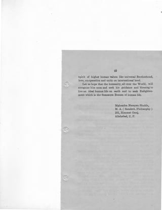29
spirit of higher human values like universal Brotherhood,
love, co-operation and unity on international level.
Let us hope that the humanity, all over the World, will
recognise him soon and seek his guidance and bles:ling to
live an ideal human life on earth and to seek Enlighten-
ment which is the Summum Bonum of human life.
Mahendra Narayan Shukla,
M. A. ( Sanskrit, Philosophy )
181, Himmat Ganj,
Allahabad, U. P.
 