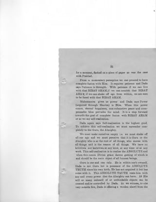 3i
for a moment, flashed on a piece of paper as was the case
with Prahlad.
From a momentary perception we can proceed to have
complete fusion with Him. It requires patience and Dada
says Patience is Strength. With patience if we can live
with that BIRAT AHAM,if we can nourish that BIRAT
AHA f, if we can shake off ego from within, we are sure
to be fused with that BIRAT AHAM.
Mahamantra gives us power and Dada says Power
(acquired through Mantra) is Bliss. When this power
comes, eternal happiness, non·exhaustive peace and unex-
pressable bliss pervades the mind. It is a step forward
towa.rds the goal of complete fusion with BIRAT AHAM
or as we say self-realisation.
Dada again says Self-realisation is the highest good.
To achieve this self-realisation we must surrender com-
pletely to the Guru, the Almighty.
We must make ourselves empty i.e. we must shake off
all our ego and we must perceive that it is Guru or the
Almighty who is at the root of all things, who moves with
all things and is the reason of all things. We have no
kritritwa nor kartritwa at any level, at any time or at any
work. This self-realisation is to realise the ABSOLUTE and
when this comes Divine grace dawns getting of which is
and should be the main object of all human beings.
Guru is one and one only. He is within one's ownself.
Dada is not Guru but is possessor of the ABSOLUTE
::....;;.-~; TRUTH since his very birth. He has not acquired it but has
come with it. This ABSOLUTE TRUTH vests him with
any and every power that the Almighty can have. At His
will so many unheard of or unthinkable objects can be
created and/or controlled by Dada. So we witness, to cite
very notable few, Dada is offiering a woolen shawl from the
 
