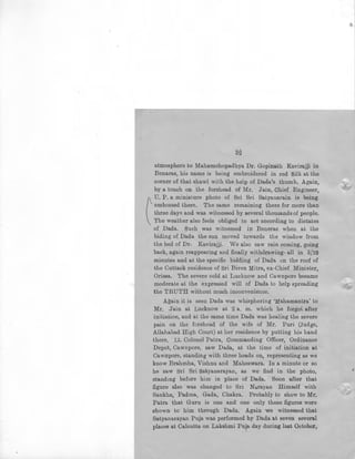 32
atmosphere to Mahamohopadhya Dr. Gopinath Kavirajji in
Benaras, his name is being embroidered in red Silk at the
corner of that shawl with the help of Dada's thumb. Again,
by a touch on the forehead of Mr. Jain, Chief Engineer,
U. P. a miniature photo of Sri Sri Satyanarain is being
(
' embossed there. The same remaining there for more than
three days and was witnessed by several thousands of people.
The weather also feels obliged to act according to dictates
of Dada. Such was witnessed in Beneras when at the
biding of Dada the sun moved towards the window from
the bed of Dr. Kavirajji. We also saw rain coming, going
back, again reappearing and finally withdrawing- all in 5/10
minutes and at the specific bidding of Dada on the roof of
the Cuttack residence of Sri Biren Mitra, ex-Chief Minister,
Orissa. The sev-ere cold at Lucknow and Cawnpore became
moderate at the expressed will of Dada to help spreading
the TRUTH without much inconvenience.
Again it is seen Dada was whisphering 'Mahamantra' to
Mr. Jain at Lucknow at 2 a. m. which he forgot after
initiation, and at the same time Dada was healing the severe
pain on the forehead of the wife of Mr. Puri (Judge,
Allahabad High Court) at her residence by putting hif:l hand
there. Lt. Colonel Patra, Commanding Officer, Ordinance
Depot, Cawnpore, saw Dada, at the time of initiation at
Cawrrpore, standing with three heads on, representing as we
know Brahmha, Vishnu and Maheswara. In a minute or so
he saw Sri Sri Satyanarayan, as we find in the photo,
standing before him in place of Dada. Soon after that
figure also was changed to Sri Narayan Himself with
Sankha, Padma, Gada, Chakra. Probably to show to Mr.
Patra that Guru is one and one only these figures were
shown to him through Dada. Again we witnessed that
Satyanarayan Puja was performed by Dada at seven several
places at Calcutta on Lakshmi Puja day during last October,
 