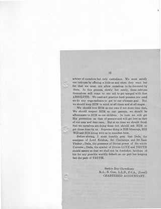 -.......-_
35
arbiter of ourselves but only custodians. We must satisfy
our indriyas by offering a little as and when they want but
for that we must not allow ourselves to be devoured by
them. In this process, slowly but surely, these indriyas
themselves will come to our aid to get merged with that
ABSOLUTE. We need not practice hard penance nor need
we do any yoga-sadhana to get to our ultimate goal. But
we should keep HIM in mind at all times and at all stages.
We should love HIM as our own if not more than that,
We should respect HIM as our parents, we should be
affectionate to HIM as our children. In turn we will get
His protection as that of parents and will get love as that
of our near and dear ones, But at no time we should think
that we ourselves are doing these but should ask HIM to
get these done by us. Supreme thing is HIS blessings, HIS
Will and HIS living with us in manifest form.
Before closing, I must humbly pray that Dada, · the
amalgam of Lord Krishna, Sri Chaitainya and Sri Ram
Thakur; Dada, the possessor of Divine power of the whole
Universe; Dada, the symbol of Divine LOVE and TRUTH
should assure us that we shall not be forshaken brothers of
his for any possible worldly default on our part but keeping
fast the path of TRUTH.
Sachin Roy Chowdhury
M.A., B. Com, L.L.B., F.C.A., (Lond)
CHARTERED ACCOUNTANT.
 