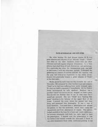 DAYS OF MIRACLES ARE NOT OVER.
My elder brother Dr. Anil Kumar :Maitra, M. B., is a
great admirer and follower of our beloved "Dada". "Dada"
met often at my elder brother's house with his other
followers and held regular religious discussions. I, a born
atheist, kept aloof from all such discussions and gatherings.
On a particular day when the Satyanarayan puja was held
at that house, I with my wife were invited. . I attended the
gathering as a matter of courtesy and left the meeting and
the puja hall without an impression to my wife's astoni.
shment who practically became a great admirer of "Dada"
at the first sight.
Weeks passed by and I was one day (towards the end of
December '69) intimated by elder brother to go and examine
"Dada" as he had been suffering from acute stomach pain.
To obey my dada's command, I immediately left for Dada's
house accompanied by wife Madhuri. Madhuri has a
peculiar "vision" as soon as our car stopped at Dada's place.
But she did not disclose that to me at that time lest I
myself get annoyed. She saw "Dada" as a "smiling Bal-
gopal'' standing in the balcony of the upper floor of the
house. I entered the room where the patient had been
lying and examined him thoroughly. It was a case of
acute Gastritis. I as usual drew a prescription and advised
the patient to buy the medicines, which were costly one
immediately and from pharmacies of repute. The patient
looked puzzled at the long list of rare and costly medicines ;
he however reluctantly held forth his right hand to have
the prescription. I handed over the prescription to him
but before I had turned towards the stairc_ases I found to
my utter amazement those costly medicines pouring in one
 