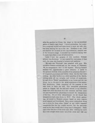 37
after the another as if from the blues to the out-stretihed
palms of Dada's right hand. I stood motionless, but some-
how composed myself and came down to meet my wife who
had been waiting for me at the car. Needless to say, I did
-not disGlose the incident to her-my evaluation, analysis was
at the formative stage. I consoled my conscious so.ying that
it might have been a case of hallucination.
Later I saw the purpose of this incident. Dadajis
ailment was fictitious. It was created for conversion of that
soul-the man who boasted of science and medicine,
My only son "Govinda" was attacked with pox. His
condition became critical and on the second of February,
'69, his temperature shot to 106• degrees. The bqy became
restless-we apprehended a great calamity. I called to
the patients bedside with a number of my physician friends-
all respected practioners and before them the boy had been
sinking. My elder brother as a strict guardian of the family,
setting aside all my scruples and notions of scepticism,
brought down "Dada'' immediately to my house and left the
dying boy to his care to the great annoyance of the assem-
bled physicians, Dada requested all the inmates of the
sick room to leave the hall The assembled physicians
rather in disgust left the hall and retired to my chamber.
Dada then shut the doors for a few minutes and then came
out and requested the physicians to-record the temparature
of the boy. To our utter astonishment we all found that
temp11rature had come down to 97.5". The whole gather-
ing, all versed in Western science based on pure reasons
stood amazed and bewildered. But a more miraculous thing
was in store for them when "Dada" at my wife's repeated
complaints that the boy might recover, but the pus-oozin
scars on his face would take a long time to disappear. Dada
again shut the door of the room and after rubbing my son's
face with simple water came out of the roolD and told lilY
 