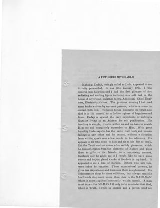 A FEW HOURS WITH DADAJI
Mahajogi Dadaji, lovingly called as Dada, appeared to me
divinity personified. It was 29th January, 1971. I was
ushered into his room and I had the first glimpse of that
radiating and smiling figure reclining on a soft bed in the
house of my friend, Balaram Misra, Additional Chief Engi-
neer, Electricity, Orissa. The previous evening I had read
some l:woks written by eminent persons, who have come in
contact with him. To listen to his discourse on Truth and
God is to lift oneself to a loftier sphere of happiness and
bliss. Dadaji is against the easy expedients of seeking a
Guru or living in an Ashram for self purification. His
teaching is simple, God is within us and we have to s8arch
Him out and completely surrender to Him. With great
humility Dada says he has the same frail body and human
failings as any other and he cannot, without a dictation
from within, speak even a few words to his admirers. He
appeals to all who come to him and sit at his feet to estab-
lish the Truth and not chase after earthly pleasures, which
he himself creates from the elements of Nature and gives
them as gifts to his friends in a surprising manner.
Suddenly once he asked me if I would like to have some
sweets and he just placed a cake of Sandesh in my hand. It
appeared to me a feat of miracle. Others who saw this,
were taken by surprise. These supematural powers, he
gives less importance and dismisses them as ephemeral. He
demonstrates them by sheer will-force, but always reminds
his friends that much more than this is the 1'fAHANAM
which is repea';ing itself constanLly within oneself. A man
must repe1t the MAHANAM only to be reminded that God,
which is Truth, dwells in on~self and a person need not
 