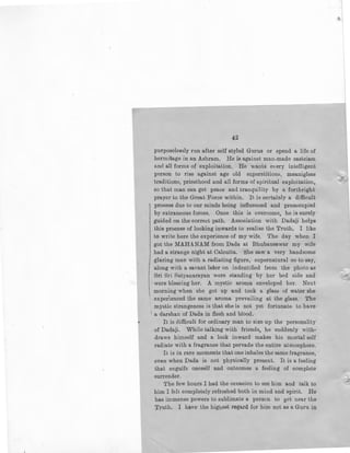 42
purposelessly run after self styled Gurus or spend a life of
hermitage in an Ashram. He is against man-made casteism
and all forms of exploitation. He wants every intelligent
person to rise against age old superstitions, meanigless
traditions, priesthood and all forms of spiritual exploitation,
so that man can get peace and tranquility by a forthright
prayer to the Great Force within. It is certainly a difficult
' process due to our minds being influenced and preoccupied
by extraneous forces. Once this is overcome, he is surely
guided on the correct path. Association with Dadaji helps
this process of looking inwards lo realise the Truth, I like
to write here the experience of my wife. The day when I
got the MAHANAM from Dada at Bhubaneswar my wife
1
1
had a strange night at Calcutta. She saw a very handsome
glaring man with a radiating figure, supernatural so to say,
along with a savant later on indentified from the photo as
1
Sri Sri Satyanarayan were standing by her bed side and
were blessing her. A mystic aroma enveloped her. Next
morning when she got up and took a glass of water she
experienced the same aroma prevailing at the glass. The
mystic strangeness is that she is not yet fortunate to have
1
a darshan of Dada in flesh and blood.
It is difficult for ordinary man to size up the personality
of Dadaji. While talking with friends, he suddenly with-
draws himself and a look inward makes his mortal self
radiate with a fragrance thl:l.t pervade the entire atmosphere.
It is in rare moments that one inhales the same fragrance,
even when Dada is not physically present. It is a feeling
that engulfs oneself and outcomes a feeling of complete
surrender.
The few hours I had the occasion to see him and talk to
him I felt completely refreshed both in mind and spirit. He
has immense powers to sublimate a person to get near the
Truth. I have the highest regard fqr him not as a G1,nu in
1

-..;.::
 