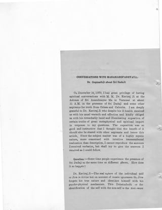 CONVERSATIONS WITH MAH AMAHOPADHYAY A,
Dr. Gopinathji about Sri DadaJi
On December 10, 1970, I had great privilege of having
spiritual conversations with M. M. Dr. Kaviraj Ji at the
Ashram of Sri Anandmayee Ma in Varanasi at about
11 A.M. in the presence of Sri Dadaji and some other
aspira.nts for truth from Orissa and Calcutta. I am deeply
grateful to Dr. Kaviraj Ji who despite his ill health received
us with his usual warmth and affection and kindly obliged
u's with his remarkably lucid and illuminating exposition of
certain truths of great metaphysical and spiritual import
in re.sponse to my questions. The exposition was so
good and instructive that I thought that the benefit of it
should also be shared with other aspirants and hence this
article. Since the subject matter was of a highly mystic
nature, more concerned with intuitive transcendental
realiza.tion than description, I cannot reproduce the answers
I received verbatim, but shall try to give the answers I
received as I could follow,
Question :-Some time people experience the presence of
Sri Dadaji at the same time at different places, How does
H so happen r
Dr. Kaviraj Ji-The real nature of the individual Self
or Jiva is divine but on account of innate ignorance tho Jiva
forgets his true nature and identifies himself with his
psycho-physical mechanism. This Dehatmbodh or the
identification of the self with the noq-self is the root cause
 