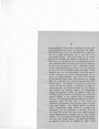 45
of the bondage, the various other limitations ana the cycle
of .birth an~ death from which the individual self suffers.
Dehatmbodh does not allow the individual self to realize its
.real dtvine nature and reduces him to the level of the
most pitiable creature. , But in due course, by the divine
grace of the Almighty and Sadhana, Dehatmbodh or the
identificaLion of the self with the non-self vanishes and the. '
latent Sakti (Kundalini-the Diyine force that li6s folded up
in three and half valayas or folds in Muladhar Chakra)
becomes awakened giving up its Vakra Gaii and assuming
the Saral Urdhva Gati (Straight upward movement). When
kundalini rises from one-three-fourths of the folds, goes up
through Susumna and pierces Brahmarandhra, she is
known as Urdhva-kundalini. Pran which flows through
the Ida Nadi and Apan which flows through the Pingala
Nadi are equilibrated and enter the Susumna Nadi which
becomBs opened. The Sadhak or the seeker for truth rises
upward through the channel of Susumna by means of
Urdhva-Kundalini and pierces through the Sad Chakras
(Six Centres) The Muladhar Chakra, the Svadhisthana
Cbakra, the Manipura Chakra, the Anahata Chakra, the
Visuddha Chakra and reaches the Sahasrar and realizes the
VIRAT AHAM or the Infinite Pure !-Consciousness.
This pure !-Consciousness means the resting of all objective
experience within the Self. This is also known as
Svatantra or Sovereignty of Will, the basic cause of every-
thing and lordship. This VIRAT AHAM· or Infinite
Pure I-consciousness brings about the emanation, the
,maintenance and the dissolution of universe. It is by
the Great _Will of this Virat Aham that DadaJi becomes
seen at different places at the same time for doing human
welfare. It is on account of that level of spiritual perfec-
tion that such things happen. The Nadies and Chakras
·. ~s ..referred to here are not physical but parts of the
 