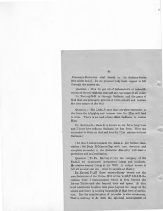 46
Pranmaya-Kosha-the vital sheath in the Suksma-Sarira
(the subtle body). In the physical body their impact is felt
·through the nerves etc.
Question ;- How to get rid of Dehatmbodh or indentifi-
cation of the self with the non-self-the root cause of all evils y
Dr. Kaviraj Ji-lt is through Sadhana and the grace of
God that one gradually gets rid of Dehatmbodli and realizes
the true nature of the Self.
Question :-But Dada Ji says that complete surrender to
the Guru-the Almighty and intense love for Him will lead
to Him. There is no need of any other Sadhana to realize
Him.
Dr. Kaviraj Ji-Dada Ji is known to me for a long time
and I know how arduous Sadhana he has done. How can
surrender to Guru or God and love for Him mature without
Sadhana 7
( At this I looked towards Sri Dada Ji for further clari-
ciation ) Sri Dada Ji-Mantra-Jap with love, devotion and
complete surrender to the Guru-the Almighty will lead to
perfection and self-realization.
Question ( To Dr. Kaviraj Ji )-In the company of Sri
DadaJi we experience miraculous things and incidents.
He creates desired things at his Will. A unique aroma is
felt all around him etc. How to explain all these 7
Dr. Kaviraj Ji-All these extraordinary events are the
manifestations of the Divine Will of the VIRAT AHAM-the
Infinite Pure !-Consciousness which is even beyond the
Ishwar Tattva-and also beyond time and space. At that
lavel telekinetic function take place beyond the range of the
senses and there is nothing impossible at that level of perfec-
tion. But the manifestation of miracles is also extraneous.
That is nothing to do with the spiritual development of
 