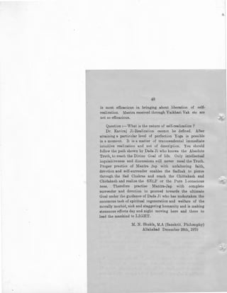 48
is most efficacious in bringing about liberation of self-
realization. Mantra received through Vaikhari Vak etc are
not so efficacious,
Question :~What is the nature of self-realization ?
Dr. Kaviraj Ji-Realization cannot be defined. After
attaining a particular level of perfection Yoga is possible
in a moment. It is a matter of transcendental immediate
intuitive realization and not of description. You should
follow the path shown by Da.da Ji who knows the Absolute
Truth, to reach the Divine Goal of life. Only intellectual
inquisit.iveness and discussions will never reeal the Truth.
Proper practice of Mantra Jap with unfaltering. faith,
devotion and self-surrender enables the Sadhak to pierce
through the Sad Chakras and reach the Chittakash and
Chidakash and realize the SELF or the Pure !-conscious
ness. Therefore practise Mantra-Jap with complete
surrender and devotion to proceed towards the ultimate
Goal under the guidance of Dada Ji who has undertaken the
enormous task of spiritual regeneration and welfare of the
morally morbid, sick and staggering humanity and is making
strenuous efforLs day and night moving here and there to
lead the mankind to LIGHT.
M. N. Shukla, M.A (Sanskrit. Philosophy)
Allahabad December 28th, 1970
 