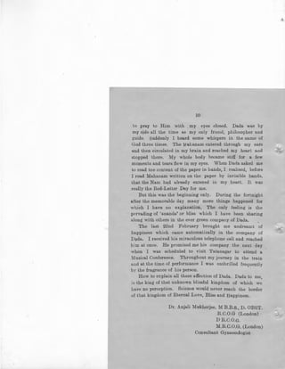 50
to pray to Him with my eyes closed. Dada was by
my side all the time as my only friend, philosopher and
guide. Suddenly I heard some whispers in the name of
God three times. The Mahanam entered through my ears
and then circulated in my brain and reached my heart and
stopped there. My whole body became stiff for a few
moments and tears flew in my eyes. When Dada asked me
to read tne content of the paper in bands, I realised, before
I read Mahanam written on the paper by invisible hands,
that the Nam had already entered in my heart. It was
really the Red-Letter Day for me.
But this was the beginning only. During the fortnight
after the memorable day many more things happened for
which I have no explanation. The only feeling is the
· pervading of 'ananda' or bliss which I have been sharing
along with others in the ever green company of Dada.
The last 22nd February brought me undreamt of
happiness which came automatically in the company of
D4da. I received his miraculous telephone call and reached
him at once. He promised me his company the next day
when I was scheduled to visit Tatanagar to attend a
Musical Conference. Throughout my journey in the train
and at the time of performance I was entbrilled frequently
by the fragrance of his person.
How to explain all these affection of Dada. Dada to me
'is the king of that unknown blissful kingdom of which we
have no perception. Science would never reach the border
of that kingdom of Eternal Love, Bliss and Happiness.
Dr. Anjali Mukherjee, M B.B.s., D. OBST.
R.C.O.G (London)
DR.C.O.G.
M.R.C.O.G. (London)
Consultant Gynaecologist
/II
 
