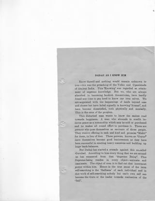 DADAJI AS I KNOW HIM
Know thyself and nothing would remain unknown to
·you-this was the preaching of the Vedas and Upanishads
,of Ancient India. This 'Knowing' was regarded as attain-
ment of supreme knowledge. But we, who are always
absorbed in becoming bookish theoretician, have hardly
found any time to pay heed to know our own selves. We
are acquinted with the happenings of lands beyond seas
and shores but have failed signally in knowing "Atman", and
have become dissatisfied, both physically and mentally.
This is the crux of the problem.
This disturbed man wants to know the easiest road
towards happiness. A man who abounds in wealth be-
lieves peace as a commodity which may be sold or purchased
,and he makes all round effort to purchase it. There are
persons who pose themselves as saviours of those people.
They receive offering in cash and kind and promise "Mukti"
Jor them, in lieu of that. These persons, known as "Gurus•
have themselves become good businessmen as they have
been successful in erecting heavy mansions and building up
.huge bank-balances.
But Dadaji has started a crusade against this so-called
·Gurubad. According to him every thing that we see around
us has emanated from that ·•supreme Being". This
Supreme-being resides in every object-animate and
inanimate. The object of man is to find out that innermost
power within him. Hence in the true sense of the term
self-searching is the 'Sadhana' of each individual and in
this work of self-searching nobody but one's own self can
become the Guru or the leader towards realisation of the
·'Self'.
 