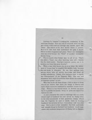 52
Getting of a ''mantra" is nothing but awakening of the
soul from slumber This can only be achieved when one can
get it from within and not through any outside agent like
·Guru'. The wearer of the shoe knows where it pinches.
So it is 'I' who shall best understand the path I should
follow to attain happiness and peace. Hence one incomplete
man can never become the "Guru" of another incomplete
human being.
This is exactly what Dadaji says to all of us. "Don't
run afLer a 'Guru', run after knowing your self ; therein
lies the whole secret. You have immense power, use it to
awaken you from that great slumber".
When a man fully knows who he is or when the attain-
ment of 'Atma Jnan' is complete this earthly body becomes
the real abode of Almighty. He can then perform such
actions which belie all earthly knowledge and dwarf all
worldly calculations. Dadaji, often performs feats to signify
the "Omnipotence" of the Supreme Will. The ease and
abundance with which he performs them shows the existence
of "Absolute power" in him.
Why does he do all these things ? Only to show to those
who do not believe that there are things in Heaven and
earth which cannot be explained by imperfect human know-
ledge. There is a line beyond which no Science can move
but it is possible for human being to plod-over there if he
realises his self.
A cynic journalist who came to challenge this in a chilly
winter night at Lucknow was well served by Dadaji when
to the utter amazement of that gentleman Dadaji offered
him the Cigarette he used to smoke while in London.
Lucknow was severely hit by a tremendous cold wave this
year. But to show to that journalist that God could make
and unmake things he declared that Lucknow would expe-
rience only moderate temperature till Dadaji left for Kanpur.
 