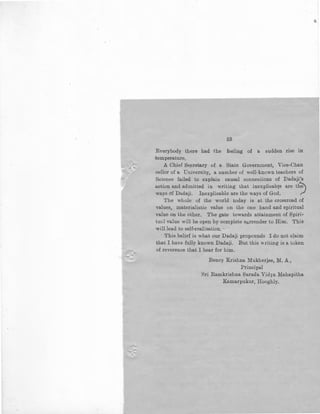 53
Everybody there had the feeling of a sudden rise in
temperature,
A Chief Se/cretary of a State Government, Vice-Chan
-cellor of a University, a number of well-known teachers of
Science failed to explain causal conneciions of Dadaji's
action and admitted in writing that inexplicable are th~
ways of Da.daji. Inexplicable are the ways of God, ~
The whole of the world today is at the crossroad of
values, materialistic value on the one hand and spiritual
value on the other. The gate towards attainment of Spiri-
tual value will be open by complete surrender to Him. This
will lead to self-realisation. ,
This belief is what our Dadaji propounds I do not claim
that I have fully known Dadaji. But this writing is a token
of reverence that I bear for him.
Benoy Krishna Mukherjee, M.A.,
Principal
Sri Ramkrishna Sarada Vidya Mahapitha
Kamarpukur, Hooghly.
 