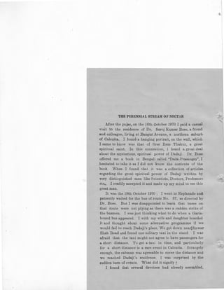 THE PERENNIAL STREAM OF NECTAR
After the pujas, on the 16th October 1970 I paid a casual
visit to the residence of Dr. Saroj Kumar Bose, a friend
and colleague, living at Bangur Avenue, a northern suburb
of Calcutta. I found a hanging portrait, on the wn.ll, which
I came to know was that of Sree Ram Thakur, a great
spiritual saint. In this connection, 1 heard a great deal
about the mysterious, spiritual power of Dadaji. Dr. Bose
offered me a book in Bengali called "Dada-Prasangey", I
hesitated to take it as I did not know the contents of the
book. When I found that it was a collection of article&
regarding the great spiritual power of Dadaji written by
very distinguished men like Scientists, Doctors, Professors
etc., I readily accepted it and made up my mind to Ree this
great man.
It was the 18th October 1970 ; I went to Esplanade and:
patiently waited for the bus of route No. 37, as directed by
Dr. Bose. But I was disappointed to learn that buses on
that route were not plying as there was a sudden strike of
the busmen. I was just thinking what to do when a Garia-
bound bus appeared. I with my wife and daughter boarded
it and thought about some alternative programme if we
would fail to reach Dadaji's place. We got down near;Anwar
Shah Road and found one solitary taxi in the stand. I was
afraid that the taxi might not agree to have passengers for
a short distance. To get a taxi in time, and particularly
for a short distance is a rare event in Calcutta. Strangely
enough, the cabman was agreeable to cover the distance and
we reached Dadaji's residence. I was surprised by the
sudden turn of events. What did it signify ?
I found that several devotees had already assembled.
~
 