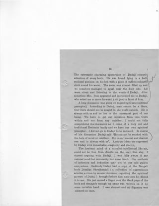 ,_
55
The extremely charming appearance of Dadaji compels'
attention of every body. He was found lying in a half
reclined position on his bed with a piece of saffron-coloure
cloth round his waist. The room was almost filled up and 1
'
we somehow managed to squat near the door side. All
were silent and listening to the words of Dadaji. After
sometime Mrs. Bose appeared and introduced me to Dadaji,
who asked me to move forward & sit just in front of him.
A long discussion was going on regardiug Guru (spiritual
preceptor). According to Dadaji, man cannot be a Guru.
Our Guru should not be sought in the world outside. He is
always with us and he lies in the innermost part of our
being. We have to get our initiation from that Guru
within and not from any outsider. I could not fully
comprehend this discussion as I come of a very old and
traditional Brahmin family and we have our own spiritual
preceptor. I did not go to Dadaji to be initiated. In course.
of his discussion Dadaji said "He can not be reached with
the help of mind or intellect. He is our nearest and dearest )
one and is always with us". Abstruse ideas are expressed
by Dadaji with remarkable simplicity and clarity,
The hesitant mind of a so-called iljltellectual like me,
could not be free from doubts on the very first day. I '
started arguing with Dadaji. I was fully aware of my
rational mind but rationality has some limit. Our methods
of induction and deduction may not be our safe guides
everywhere. Suddenly Dadaji bad a copy of the Bengali
book Dinalipi Shradhanjali ( a collection of appreciative
articles written by several dovotees regarding the spiritual
powers of Dadaji ) brought before him and then he offered
it to me. He just moved a finger over the blank page of the
book and strangely enough i:ny name was written on it by
some invisible hand. I was stunned and my flippancy was
silenced at once.
 