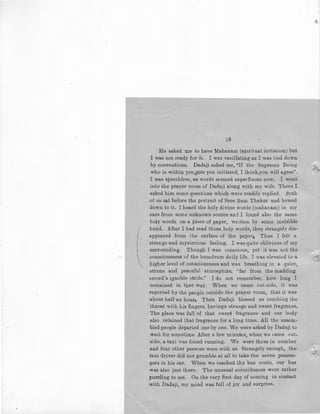 I
(
.
t,6
He asked me to have Mahanam (spiritual initiation) but
I was not ready for it. I was vacillating as I was tied down
by conventions. Dadaji asked me, "If the Supreme Being
who is within you,gets you initiated, I think,you will a.gree".
I was speechless, as words sEemed superfluous now. I went
into the prayer room of Dadaji along with my wife. There I
asked him some questions which were readily replied. Both
of us sat before the porLrait of Sree Ram Thakur and bowed
down to it. I heard the holy divine words (mahanam) in my
ears from some unknown source an:i I found also the same
holy words on a piece of paper, written by some invisible
hand. After I had read those holy words, they strangely dis-
appeared from the surface of the paper1 Then I felt a
strange and mysterious feeling, I was quite oblivious of my
surrounding. Though I was conscious, yet it was not the
consciousness of the humdrum daily life. I was elevated to a
higher level of consciousness and was breathing in a quiet,
serene and peaceful atmosphire, "far from the madding
crowd's ignoble strife.'' I do not remember, how long I
remained in that way. When we came out-side, it was
reported by the people outside the prayer room, that it was
about half an hour, Then Dadaji blessed us touching the
·throat with his fingers, havinga strange and sweet fragrance,
The place was full of that sweet fragrance and our body
also retained that fragrance for a long time. All the assem-
bled people depar!Jed one by one. We were asked by Dadaji to
wait for sometime After a few minutes, when we came out-
side, a taxi was found running. We were three in number
and four other persons were with us. Strangely enough, the
taxi driver did not grumble at all to take the seven passen-
gers in his car. When we reached the bus route, our bus
was also just there. The unusual coincidences were rather
puzzling to me. On the very first day of coming in contact
with Dadaji, my mind was full of joy and surprise.
 