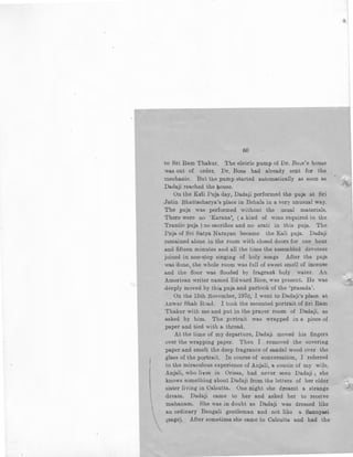 60
to Sri Ram Thakur. The eleLric pump of Dr. Bo,e's hou~e
was out of order. Dr. Bose had already sent for the
mechanic. But the pump started automatically as soon as
Dadaji reached the hOuse.
On the Kali Puja day, Dadaji performed the puja at Sri
Jatin Bhattacharya's place in Behala in a very unusual way.
The puja was performed without the usual materials.
There were no 'Karana', (a kind of wine required in the
Trantic puja ) no sacrifice and no arati in this puja. 'rhe
Pnja of Sri Satya Narayan became the Kali puja. Dadaji
remained alone in the room with closed doors for one hour
and fifteen minutes and all the time the assembled devotees
joined in non-s.top singing of holy songs After the puja
was done,,the whole room was full of sweet smell of incense
and the floor was flooded by fragrant holy water. An
American writer named Edward Rice, was present. He was
deeply moved by this puja and partook of the 'prasada'.
On the 15th November, 1970, I went to Dadaji's place at
Anwar Shah Road. I took the mounted portrait of Sri Ram
Thakur with me and put in the prayer room of Dadaji, as
asked by him. The portrait was wrapped in a piece of
paper and tied with a thread.
At the time of my departure, Dadaji moved his fingers
over the wrapping paper. Then I removed the covering
paper and smelt the deep fragrance of sandal wood over the
glass of the portrait. In course of conversation, I referred
to the miraculous experience of Ailjali, a cousin of my wife.
Anjali, who lives in Orissa, had never seen Dadaji ; she
knows something about Dadaji from the letters of her elder
sister living in Calcutta. One night she dreamt a strange
 dream. Dadaji came to her and asked her to receive

mahanam. She was in doubt as Dadaji was dressed like
an ordinary Bengali gentleman and not like a Sannyasi
.(sage). After sometime she calJ)e to Calcutta and had the
),_
 