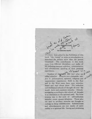~~·
 .
~r . ~
. ,_ .~,~~'>( ~
.  ._Ji.N l~j;lc;u>UCTIO!i ~
~· ~ ~'~y 
, } ~ An Unknown mystic
( ,__,
} 1 have been asked by the Publishers of this
book "On Dadaji'' to write an introduction to
introduce the subject more than the person
concerned. The contributors in this book
come from different disciplines and walks of
life including eminent scholars, administrators
and educationists speaking of their personal
experiences. '1 5( '._ -,.· r 5 o... , t .
·~ 1"~, . '{'~
Readers of th(l.("Wl?rk ~ill find what are ~'
called miracles. lVIiracles are a debatable sub- "(q/Y
ject in philosophical, spiritua], religious and '4""'
supersensory experiences, Both in the East
and in the West many have seen miracles,
heard and read about them. The orthodox
and traditional schools of thought all over the
world decry and condemn miracles. Miracle-
mongering according to this school of thought
is an aberration in the spiritual path. Far from
helping one in the path of self-realisation
miracles create greater delusions. Those who
are said to produce miracles are thought to
indulge in cheap exhibitionism. Exhibitionism
and advertisements are not marks of spiri-
tuality or a spiritual life. Seeing and producing
 