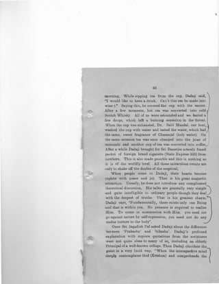 ~<>
63
morning. While sipping tea from the cup, Dadaji said,
-"I would like to have a drink. Can't this tea be made into
wine y." Saying this, he covered the cup with the saucer.
After a few moments, hot tea was converted into cold '
Scotch Whisky. All of us were astounded and we tasted a
few drops, which left a burning sensation in the throat.
When the cup was exhausted, Dr. Salil Mandai, our host.,
washed the cup with water and tasted the water, which had
the same, sweet fragrance of Charanjal (holy water). On
the same occasion tea was once changed into the juice of I
musumbi and another cup of tea was converted into coffee~-"
After a while Dadaji brought fM Sri Banerjee ararely found
packet of foreign brand cigaretts (State Express 555) from
nowhere. This is also made possrble and this is nothing as
it is of the worldly level. All these miraculous events are
-only to shake off the do11bts of the sceptical,
When people come to Dadaji, their hearts become
replete with peace and joy. That is his great magnetic
attraction. Usually, he does not introduce any complicated
theoretical discussion, His talks are generally very simple.)
and quite intelligible to ordinary people though they deal
with the deepest of truths. That is his greatest charm.'
Dadaji says, "Pundamentally, there exists only one Being
and that is within you. No penance is required to realise
Him. To come in communion with Him. you need not
go against nature by self-repression, you need not do any
undue torture to the body".
Once Sri Jagadish Pal asked Dada]i about the difference
between 'Prakasha' and 'bikasha'. Dadaji's profound
explanation with copioos quotations from the scriptures
were not quite clear to many of us, including an elderly
Principal of a well-known college. Then Dadaji elucidate the
point in a very lucid way, "When the introspective mindl
.deeply contemplates God (Krishna) and comprehends the
 