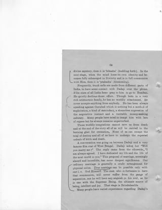 64
l
divine mystery, then it is 'bikasha' (budding forth). In the
next stage, when the mind loses its own identity and be-
comes fully submerged in Divinity and is in full communion
with Him, then it is 'prakasha' l blossoming).
Frequently, trunk calls are made from different parts of '·i7•
India, to have some contact with Dadaji over the phone.
. Film stars of all India fame pray to him to go to Bombay.
He quietly declines those offers. Though born in a very
( rich aristocratic family, he has no worldly attachment. He
,._ never accepts anything from anybody. He has been always
1
speaking against Gurubad which is nothing but a method of
I

exploitation, a kind of zamindary, a shameless expression of
the acquisitive instinct and a veritable money-making
industry. Many people have tried to tempt him with lacs
of rupees but he always remains unperturbed.
Those worldly temptations cannot save us from death
and at the end of the story all of us will be carried to the
burning ghat for cremation, None of us can escape the
tri~l of destiny and all of us have to undergo the repeated
ordeals of birth and death.
A conversation was going on between Dadaji and a very
famous film star of West Bengal. Dadaji asked her ''Will
you marry me f' The reply came from the ~therside, "I
am always agreed. I have dedicated my life and the life of
the next world to you." This proposal of marriage, seemingly
absurd and incredible, has some deepest significance Our
ordinary marriage is generally a crude arrangement for
physical union. True marriage can bl3 possible only with
onE' i. e. God Himself. The man who is fortunate to have
that communion, will never suffer from the pangs of
separation, nor he will have any anguish in his soul, as he
is one with the Supreme Being, the ultimate source of
being, intellect and joy. That stage is Brindabanlila
Many people have varied experiences regarding Dadaji's
 