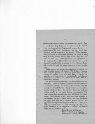65
angagandha (sweet fragrance coming out of his body). Once
we smelt the deep fragrance sandalwood on his breast,
while simultaneously the fragrance of jasmine flowers was
coming out of his feet. Sometimes, we have smelt that
fragrance while at home or in the streets. This fragrance
is the indication of his invisible presence in a subtle way:j
Once a vastly learned scholar went to see Dadaji and had '
some talk with him. He tried to explain the significance of
this fragrance but could not offer any satisfactory answer.
Strangely enough, while .returning to his suburban home
that evening, hE) smelt the same fragrance in the running
train.
I have neither. the power nor the audacity to explain .the
great spiritual powers of Dadaji. Yet I have witnessed
that countless people have received peace and joy after
coming in contact with him and many a theists and
agnostics have been completely changed under his influence.
Repeatedly, he asserts, "You cannot reach Him with the
help of your intellect." '
He is not with the intellectual but with the humble and
the devout. Once Mahaprabhu Chaitanyadev brought about
a miraculous change by flooding the country with his
message of love and affection . In our shallow and superficial
age, our minds are always disturbed or distracted and we,
rootless people, are so many floating non-entities, The
great change of the countless devotees of Dadaji is simply ·
unique. He is Dadaji to all, from the little children to
the venerable old men. All eyes, full of love and reverence,
are upon him and he is equally pleased to all. His ·
appearance among us is highly significant, as he has given
guidance to the faithless and the faltering. He has come
among us as that is the Divine Will, though ''he bas no
ability nor any authority in it".
5
Bimal Kumar Mokherjee
Head of the Dept. of English,
Ram Mohan College, Calcutta-9
 