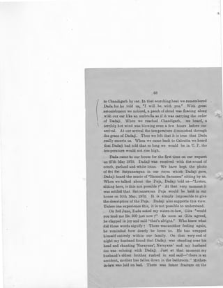 (
I
68
to Chandigarh by car. In that scorching heat we remembered
Dada for he told us, "I will be with you." With great
astonishment we noticed, a patch of cloud was floating along
with our car like an umbrella as if it was carrying the order
of Dadaji. When we reached Chandigarh, we heard, a
terribly hot wind was blowing even a few hours before our
arrival. At our arrival the temperature diminished through
the grace of Dadaji. Thus we felt that it is true that Dada
really escerts us. When we came back to Calcutta we beard
.that Dadaji had told that so long we would be in U. P. the
temperature would not rise high.
Dada came to our house for the first time on our request
on 27th May 1970. Dadaji was received with the sound of
conch, garland and white lotus. We have kept the photo
of Sri Sri Satyanarayan in our room which Dadaji gave.
·Dadaji heard the music of "Ramaiba Saranam" sitting by us.
When we talked about the Puja, Dadaji 'told us-"Listen,
sitting here, is this not possible 7" At that very moment it
was settled that Satyanarayan Puja would be held in our
house on 30th May, 1970. It is simply impossible to give
the.description of the Puja. Dadaji also supports this view.
Unless oneexperience this, it is not possible to understand.
On 3rd June, Da;ds. asked my sister-in-law, Gita "would
you lend me Rs.. 500 just now ?'' As soon as Gita agreed,
he clapped in joy and said ''that's alright.'' Who knew what
did these words signify r There was another feeling again,
he reminded how dearly he loves us. He has wrapped
himself entirely within our family. On that very end of
night my husband found that Dadaji was standing near his
head and chanting 'Narayana', Narayana' and my husband
too was echoing with Dadaji. Just at that moment my
husband's eldest brother rushed in and said-''tbere is an
accident, mother has fallen down in the bathroom.'' Mother-
in-law was la.id on bed. There :was fe:rp.er fracture on the
,(
 