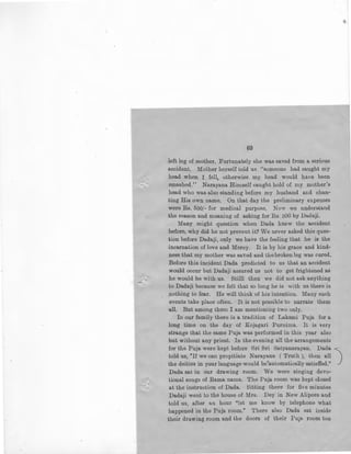69
left leg of mother. Furtunately she was saved from a serious
accident. Mother herself told us ''someone had caught my
head when I fell, otherwise my head would have been
* smashed." Narayana Himself caught hold of my mother's
head who was also standing before my husband and chan-
ting His own name. On that day the preliminary expenses
were Rs. 500/- for medical purpose. Now we understand
the reason and meaning of asking for Rs. 500 by Dadaji.
Many might question when Dada knew the accident
before, why did he not prevent it? We never asked this ques-
tion before Dadaji, only we have the feeling that he is the
incarnation of love and Mercy. It is by his grace and kind-
ness that my mother was saved and the broken leg was cured.
Before this incident Dada predicted to us that an accident
would occur but Dadaji assured us not to get frightened as
he would be with us. Stilll then we did not ask anything
to Dadaji because we felt that so long he is with us there is
nothing to fear. He will think of his intention. Many such
events take place often. It is not possible to narrate them
all. But among them I am mentioning two only.
In our family there is a tradition of Laksmi Puja for a
long time on the day of Kojagari Purnima. It is very
strange that the same Puja was performed in this year also
but without any priest. In the evening all the arrangements
for the Puja were kept before Sri Sri Satyanarayan. Dada ·
told us, "If we can propitiate Narayana ( Truth), then all 
the deities in your language would be'automatically satisfied." J
Dada sat in our drawing room. We were singing devo-
tional songs of Rama nama. The Puja room was kept closed
at the instruction of Dada. Sitting there for five minutes
Dadaji went to the house of Mrs. Dey in New Alipore and
told us, after an hour "let me know by telephone what
happened in the Puja room." There also Dada sat inside
their drawing room and the doors of their Puja room too
 