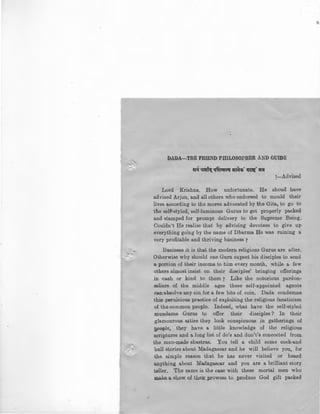 DADA-THE FRIEND PHILOSOPHER AND GUIDE
~ ~~ qf(('Cf~ ~~· Q~· il:ft
!-Advised
Lord Krishna. How unfortunate. He shoud have
advised Arjun, and all others who endorsed to mould their
lives according to the mores advocated by the Gita, to go to
the self-styled, self-luminous Gurus to get properly packed
and stamped for prompt delivery to the Supreme Being.
Couldn't He realise that by advising devotees to give up
everything going by the name of Dharma He was ruining a
very profitable and thriving business 7
Business it is that the modern religious Gurus are after.
Otherwise why should one Guru expect his disciples to send
a. portion of their income. to him every month, while a few
others almost insist on their disciples' bringing offerings
in cash or kind to them ? Like the notorious pardon-
sellers of the middle ages these self-appointed agents
can absolve any sin for a few bits of coin. Dada condemns
this pernicious practice of exploiting the religious fanaticism
of the common people. Indeed, what have the self-styled
mundame Gurus to offer their disciples ? In their
glamourous attire they look conspicuous in gatherings of
J;>eople, they have a little knowledge of the religious
scriptures and a long list of do's and don't's concocted from
the man-made shastras. You tell a child some cock-and
bull stories about Madagascar and he will believe you, for
the simple reason that he has never visited or heard
anything about Madagascar and you are a brilliant story
teller. The same is the case with these mortal men who
make a. show of their prowess to produce God gift packed
 