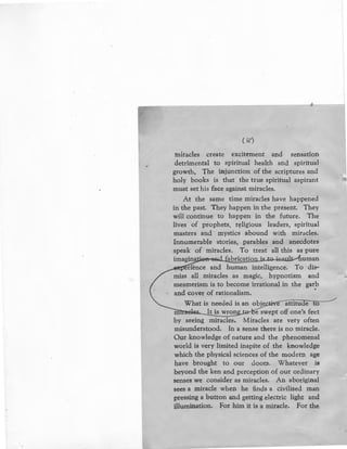 ( ii')
miracles create excitement and sensation
detrimental to spiritual health and spiritual
growth, The injunction of the scriptures and
holy books is that · the true spiritual aspirant
must set his face against miracles.
At the same time miracles have happened
in the past. They happen in the present. They
will continue to happen in the future. The
lives of prophets, religious leaders, spiritual
masters and mystics abound with miracles.
Innumerable stories, parables and anecdotes
speak of miracles. To treat all this as pure
imagin.Jiias sad...fubrication is to iL~sulr:..--ftuman
-erf·ence and human intelligence. To dis-
miss all miracles as magic, hypnotism and
mesmerism is to become irrational in the garb
and cover of rationalism.
What is needed is an obje · attitude to
It is wron e swept off one's feet
by seeing miracles. Miracles are very often
misunderstood. In a sense there is no miracle.
Our knowledge of nature and the phenomenal
world is very limited inspite of the knowledge
which the physical sciences of the modern age
have brought to our door.s. Whatever is
beyond the ken and perception of our ordinary
senses we consider as miracles. An aboriginal
sees a miracle when he finds a civilised man
pressing a button and getting electric light and
illumination. For him it is a miracle. For the
 