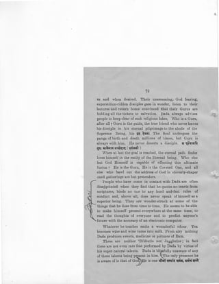 72
as and when desired. Their unassuming, God fearing,
superstition-ridden disciples gaze in wonder, listen to their
lectures and return home convinced that their Gurus are
holding all the tickets to salvation. Dada always advises
people to keep clear of such religious fakes. Who is a Guru,
after all7 Guru is the guide, the true friend who never leaves
his disciple in his eternal pilgrimage to the abode of the
Supreme Being, his ~ ~<iaT. The Soul undergoes the
pangs of birth and death millions of times, but Guru is
always with him. He never deserts a disciple. ~ 1_~qH=JN
gq: <lit~""" <~~~ct. ( qa~~'T )
When at last the goal is reached, the eternal path finder
loses himself in the entity of the Eternal being. Who else
but God Himself is capable of effecting this ultimate
fusion [ He is the Guru, He is the Coveted One, and all
else who bawl out the address of God in cleverly-chaper
oned gatherings are but pretenders.
People who have come in contact with Dl:!>da are often
disappointed when they find that he quotes no tenets from
scriptures, binds no one to any hard and-fast rules of
conduct and, above all, does never speak of himself as a
superior being. They are wonder-struck at some of the
things that he does from time to time. He seems to be able
to make himself present everywhere at the same time, to
read the thoughts of everyone and to predict anyone's
future with the accuracy of an electronic computer.
Whatever he touches emits a wounderful odour. Tea
becomes wine and wine turns into milk. From airy nothing
Dada produces sweets, medicine or pictures of Ram.
These are neither 'Bibhutis nor Juggleries; in fact
these are not even rare feat performed by Dada by virtue of
his super-natural talents. Dada is bli?,sfully unaware of any
of these talents being present in him. _The only presence he
is aware of is that of G~He is one~ cav.~m !Eicl~, m ~-it
 