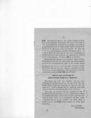 '
13
~JWfa. His hours are spent in the joyful company of God,
and he has completely surrendered his will to the Will of
God. If it pleases the Omnipotent to use Dada as a medium
to communicate with the people, Dada can do nothing about
it, nor can he claim any credit for himself. To dada the
'I' is not an optical illusion manifest through a mirror. It
is the 'I' that is universal, the eye that sees everything, the
one self that has broken itself up into fragments to build up
every living organism, To him efT{!~<( is everywhere.
Herein lies the hypocrasy of the socalled Gurus of today.
The present writer is a veri base, selfish, ego-centric creature
posing to be a commentator in spite of his serious mental
perversion ; yet even he is often temnted to thrust a solder-
ing rod into the ers of those religious careerists to make
them bleed into the realisation of the one and the only way
to salva~ion, which is ilJC:qr;f fcl~ know Thyself :
~ ara ~<i ill~ ~)~ i~"tl' +1'1:.
~T~<I~ i(1T<flii~T C'<if ~: ~: II ( &l!T<I51i rftaT )
Have faith, and don't get confused. You are above
creation, you are the Lord, you are the self. Now, my dear
friend, whom would you approach to find out who you
really are 7 Could a stranger tell you anything more than
what you know or may find out about your own 'self. 7
How, then, one may ask, will it be possible for one t~
realise the Eternal self that is in One 7 Dada advises, "Keep .
on repeating the Name of the Lord, the seed that has been
sown in your heart. It is a wounderful key that makes '
every door open of its ~o.wn accord." No other effort is
needed, for, in the iil'~11~ which is verily the body, there
is no doer,
5A
Prof: Arabinda
Bhattacharya,
 