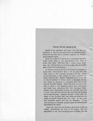 DADAJI AND HIS IMAGE TO US
Inspite of my ignorance and folly I do not feel any
hesitation to give out my minds about the relisation that I
. along with my wife and 3 children acquired by Dadaji's
great magnetic touch.
From my boyhood I was given to underata.nd that God
would surely come to this pain-stricken world when it
would need Him. With this idea I visited many sainly
men who told me that my salvation might come if, I could
get in touch with such persons.
It will be a lie if I say Lhat I do not get the blessings of
them at all. But inspite of that I did not get that real
thing which, I was pursuing throughout my life. About
two months back, a close relative of mine requested my
eldest daughter Sm. Anjana Chakraborty (who is the wife
of a Senior member of Indian Audit & Accounts service,
now posted at Bombay) to accompany him once to our
beloved Shri Shri ])adaji. Three days after she saw at the
dead of night a very handosme person with curling hairs
and bright eyes, resembling Shri Shri Gouranga Maha-
prabhu, with a smiling face touched her shoulder and ~ith
a sweet voice said that Goddess Kali and Lord Sri Krishna
are one and the same. Instantly she saw vividly that the
image of the Goddess Kali was being converted into the
image of Lord Sri Krishna and vice versa. At this time
that handsome person gave her the Mahanam, On the
next morning my daughter Anjana forgot the Nahanam but
remembered the vision,
After this vision she was feeling a great thirst to see our
Dada.ji. Accordingly she went to see Dadaji. She was
astonished to see the ever-smiling face of Dadaji, who was
 