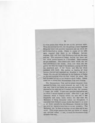 75
no other person than whom she saw on the previous night.
When she touched his feet, she was getting a sweet fragrance
filling her heart with peculiar inspiration and joy which can
not be described in words. Dadaji in course ·of his talks
again repeated that there is no difference between
Goddess Kali and Lod Shri Krishna as both are the same
and one. This utterance of Dadaji thrilled her heart and
her whole person became, as if electrified. Next morning
she got mahanam. This name is tpe same which she has
been cherishing in her bosom. Even now when she sits
quitely she feels the image of the m'ahanam coming out from
the innermost part of her bosom and fills her whole
existence with thrill. Her mother on hearing all these
became charmed and requested my daughter to take her to
Dad~ji. She also got the mahanam by the kindness of Dadaji
on the next morning when she first visited his place. She
had the same feelings as her daughter about Dadaji. Dadaji
asked her to attend Shri Satyanarayan Puja next evening.
The Satyanarayan Puja and its unique character when
narrated by them, very much attracted me and I did not
lose any time to see Dadaji the very next morning, I was
charmed at his sight and as I touched his feet, the moment
I forgot the world, It gave me a peculiar inspiration and
joy which I cannot express in words. After this I got the'
mahanam which is ringing within my ears and I feel
frequently and many times within the day-that the
Mahanam is being resounded within me throughout. I
remember here Dadaji's unique words that there is no need
to sit down specially for this Mahanam·-because our body
can never be impure at any time or on any occassion. The
Mahanam can be done at anytime, at any place and at any
mood. This unique practice has been my source of energy
and spiritual solace. I feel, it would. be the sou:rce of JUy
ultimate bliss also,
 