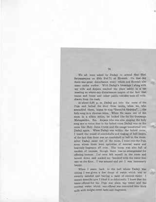 76
We all were asked by Dadaji to attend Shri Shri
Sa.tyanarayan on 20th Feb'71 at Howrah. On that day
there was great disturbance every where and Howrah also
came under curfew. With Dadaji's blessings I along with
my wife and Anjana reached the place safely in a car
meeting no whel."e any disturbances inspite of the fact that
trains and buses and other public vehicles were all with.
drawn from the road.
At about 5-30 p. m, Dadaji got into the room of the
Puja and bolted the door from inside, when we, who
assembled there, began to sing "Ramaiba Saranam"......the
holy song in a chorous voice. When He came out of the
room in a silken attire, he looked like Sri Sri Gouranga
Mahaprabhu. Sm. Anjana who was also singing the holy
song saw a vision that in the bolted room Dadaji was on the
cross like Holy Jesus Christ and the image transformd into
Padaji again. When Dadaji was within the bolted room,
I heard the sound of conchshells and ringing of bell inspit3'
of the fact that there was no conchshell or bell in the room.
After Dadaji came out of the room, I went into the Puja
room where there were sprinkles of scented water and
heavenly fragrance all over. The room was also full of
smokes of incense, though there was no arrangement for
offering incense. I at once felt myself in the room and
bowed down and soaked my 'kerchief with the water that
was on the floor. I was amazed and yet I was immensely
happy.
When I came back to the hall where Dadaji was
sitting. I was given a few drops of water which was so
sweetly scented and having a taste of coconut water. I
cannot describe how I liked it so deliciously. I knew that the
water offered for the Puja was plain tap water and the
coconut water which was offered was converted into thick
milk with unique sweet taste and fragrance.
 