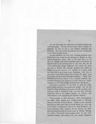 I'
77
On our way back from Howrah to Lansdown Road, the
road was empty. But our vehicles were never stopped by
anybody. It was all due to our Dadaji's blessings and
kindness. We were followin~ Dadaji's car and we returned
home safely at about 9 p.m.
On one occassion, my wife and youngest daughter were
feeling that they would not get blessings of Dadaji as they
cannot attend him often. But on the next day, i.e., on
18. 2. 71. Dadaji with all his kindness came to our house to
enquire how we all are doing and on the very day we .all
were inhaling that unique fragrance that comes out from
the body of Dadaji. My younger daughter was called by
Dadjai over phone when he was walking on a green field
and asked her to go to him to get Mahanam. She wae so
astonished to get such a sweet call, to hear the same voice
and inhale the same smell through the phone. Dadaji thus
fulfilled the cherished dream of my younger daughter Sm.
Avradita Banerjea who happens to be the wife of an officer
belonging to the West Bengal Civil Service (Executive).
One cannot conclude, of one likes to open the heart
about Dadaji and His ever-enchanting Image. But we are
bound by Time and Space and hence I would conclude this
write-up with a narration · from my son Shri Amitava
Chatterjee who is an ardent student of . Science and
Mathematics, now completing his Master's Degree :
"On the night of 25Lh February, 1971, I accompanied
my elder sister Anjana and brother-in-law to Howrah
station to see him off for Bombay. Dadaji on the previous
day told my elder sister that he would realise the next day
to her heart's content as to who is her 'Real Husband'. As
soon as Bombay Mail steamed off the station, my elder
sister and myself heard the sweet voice of Dadaji uttering
the words: 'JAI RAM' and .the place where we two were
standing became effervescent with the unique fragrance
 