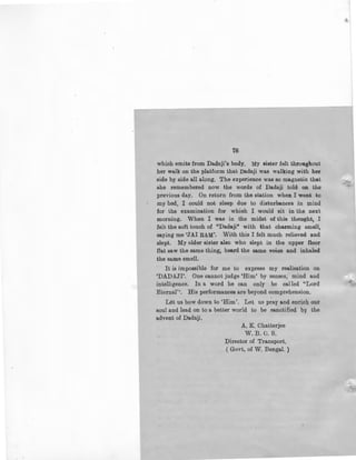 78
which emits from Dadaji's body, My sister felt throughout
her walk on the platform that Dadaji was walking with her
side by side all along. The experience was so magnetic that
she remembered now the words of Dadaji told on the
previous day. On return from the station when I went to
my bed, I could not sleep due to disturbances in mind
for the examination for which I would sit in the next
morning. When I was in the midst of this thought, I
felt the soft touch of "Dada.ji" with that charming smell,
saying me 'JAI RAM'. With this I felt much relieved and
slept. My elder sister also who slept in the upper floor
flat saw the same thing, heard the same voice and inhaled
the same smell.
It is impossible for me to express my realisation on
'DADAJI'. One cannot judge 'Him' by senses, mind and
intelligence. In a word he can only be called ''Lord
Eternal''. His performances are beyond comprehension.
Let us bow down to 'Him'. Let us pray and enrich our
soul and lead on to a better world to be sanctified by the
advent of Dadaji.
A. K. Chatterjee
W.B.O. S.
Director of Transport.
( Govt, of W. Bengal. )
l
I
 