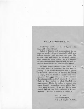 DADA)!, AS APPEARS TO ME
It is hardly a month, I had the privilege to be in
touch with beloved Dadaji.
Dadaji is humble and unconventional in his
dress and words. A few of his miracles which are,
indeed, amazing and impressed me most. His
spiritual power and concept of universal brother-
hood brought me nearer to him. He is a fountain
of flavour and generates impulses from one soul to
another He heals mind and body-too two at times.
He shows how to pray and to seek Truth. It is
not prayer which is outmoded but our ways of
praying. It can be deep therapy as well as prayer
in true sense. Dadaji says, "If we value the efficacy
of prayer, then it should be counted as a vested
interest.'' But pgyer means in Dada's opinion,
the entire surrender to One's inner self. M.oreover
llida is dead against so-called Gurubad and
superstitions. I being the student of science must
admit Dad;~ji's tremendous power which also I
know, is not acquired. If we say, this is super-
natural, then it is not fully explained, it is more
than that. No word is sufficient to explain it.
Dr. C. R. Gosh,
Consultant Surgeon,
F. R. C. S. (England & Edin).
•
 