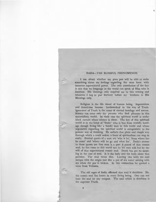 DADA-THE BLISSFUL PHENOMENON
I am afraid whether my poor pen will be able to write
something about my feelings regarding the man born with
immense supernatural power. The only consolation of the fact
is this that no language in the world can speak of Him who is
limitless. His blessings only inspired me to this writing and
whatever I beg to put forward before my brothers is His
1llessings only.
Religion is the life blood of human being. Superstition
and fanaticism become bottlenecked in the way of Truth.
Ignorance of Truth is the cause of eternal bondage and sorrow.
Science can cater only the persons who find pleasure in this
materialistic world. In their case the spiritual world is under
black curtain where science is silent. The .key of this spiritual
world is in the hand of "Dada" who is free from worldly bond-
age though living like a family man in this world and whose
arguments regarding the spiritual world is antagonistic to the
present way of thinking. He unfurls that plain and simple way
through which a trutl:l seeker, a lover of spiritualism can step in
easily. Eternal quests of a man are 'who is he', 'from where has
he come' and 'where will he go and what for'. Dada's answer
to these quests are that man is a part & parcel of that cosmic
soul, he has come to this world not by his own will but by the
will of that supernatural cosmic soul. Death has got no mean-
ing in the case of soul. It is the body and the body alone that
perishes. The soul never dies. Leaving one body the soul
merges with the origin just like a pot of sea water mixing with
sea when the pot is broken. In this connection he quoted a
verse from Vedanta.
The old sages of India affirmed that soul is deathless. He,
the cosmic soul lies latent in every living being. One can not
hurt the soul by any weapon. The soul which is deathless is
the supreme Truth.
6
,
 