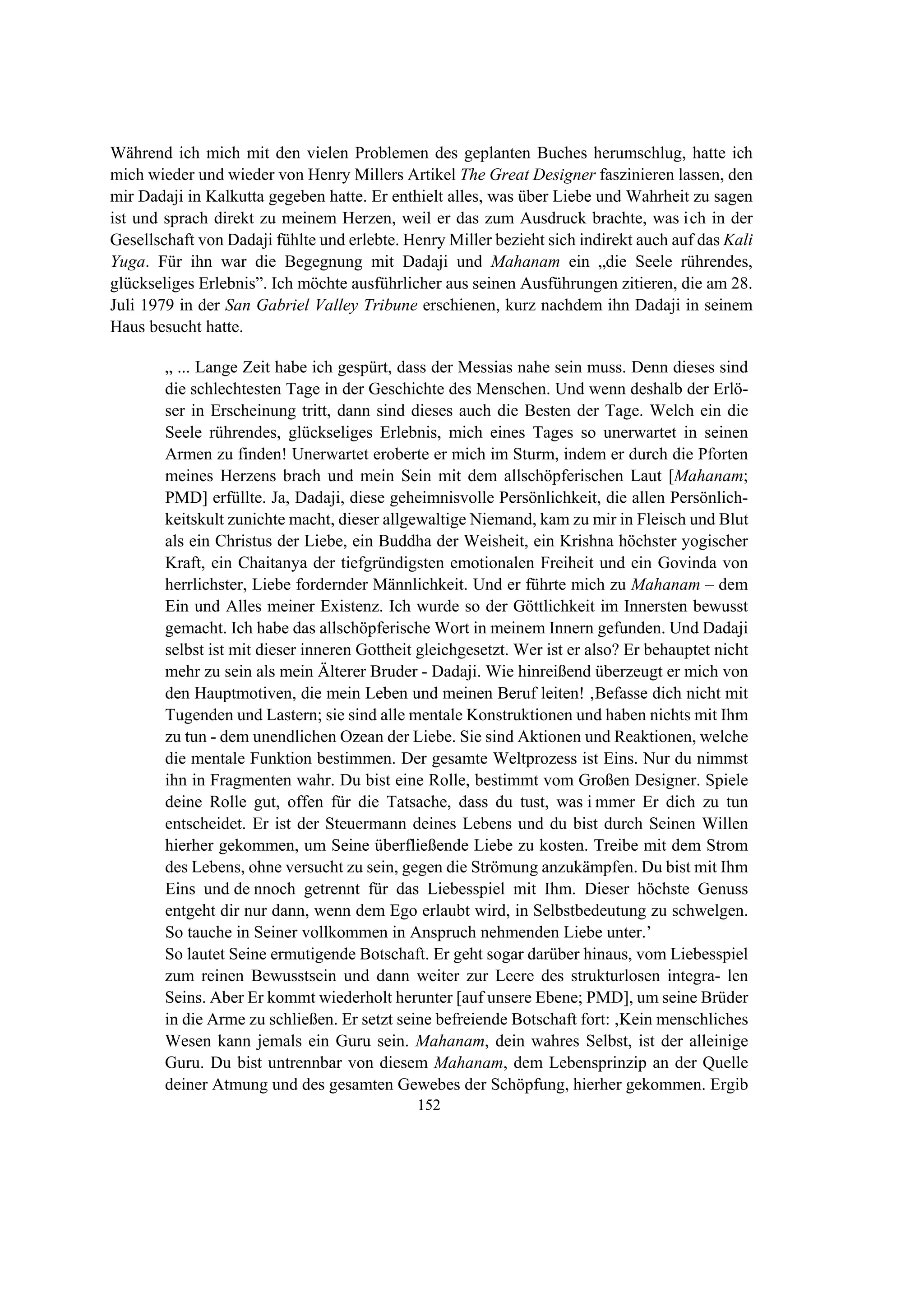 152
Während ich mich mit den vielen Problemen des geplanten Buches herumschlug, hatte ich
mich wieder und wieder von Henry Millers Artikel The Great Designer faszinieren lassen, den
mir Dadaji in Kalkutta gegeben hatte. Er enthielt alles, was über Liebe und Wahrheit zu sagen
ist und sprach direkt zu meinem Herzen, weil er das zum Ausdruck brachte, was ich in der
Gesellschaft von Dadaji fühlte und erlebte. Henry Miller bezieht sich indirekt auch auf das Kali
Yuga. Für ihn war die Begegnung mit Dadaji und Mahanam ein „die Seele rührendes,
glückseliges Erlebnis”. Ich möchte ausführlicher aus seinen Ausführungen zitieren, die am 28.
Juli 1979 in der San Gabriel Valley Tribune erschienen, kurz nachdem ihn Dadaji in seinem
Haus besucht hatte.
„ ... Lange Zeit habe ich gespürt, dass der Messias nahe sein muss. Denn dieses sind
die schlechtesten Tage in der Geschichte des Menschen. Und wenn deshalb der Erlö-
ser in Erscheinung tritt, dann sind dieses auch die Besten der Tage. Welch ein die
Seele rührendes, glückseliges Erlebnis, mich eines Tages so unerwartet in seinen
Armen zu finden! Unerwartet eroberte er mich im Sturm, indem er durch die Pforten
meines Herzens brach und mein Sein mit dem allschöpferischen Laut [Mahanam;
PMD] erfüllte. Ja, Dadaji, diese geheimnisvolle Persönlichkeit, die allen Persönlich-
keitskult zunichte macht, dieser allgewaltige Niemand, kam zu mir in Fleisch und Blut
als ein Christus der Liebe, ein Buddha der Weisheit, ein Krishna höchster yogischer
Kraft, ein Chaitanya der tiefgründigsten emotionalen Freiheit und ein Govinda von
herrlichster, Liebe fordernder Männlichkeit. Und er führte mich zu Mahanam – dem
Ein und Alles meiner Existenz. Ich wurde so der Göttlichkeit im Innersten bewusst
gemacht. Ich habe das allschöpferische Wort in meinem Innern gefunden. Und Dadaji
selbst ist mit dieser inneren Gottheit gleichgesetzt. Wer ist er also? Er behauptet nicht
mehr zu sein als mein Älterer Bruder - Dadaji. Wie hinreißend überzeugt er mich von
den Hauptmotiven, die mein Leben und meinen Beruf leiten! ‚Befasse dich nicht mit
Tugenden und Lastern; sie sind alle mentale Konstruktionen und haben nichts mit Ihm
zu tun - dem unendlichen Ozean der Liebe. Sie sind Aktionen und Reaktionen, welche
die mentale Funktion bestimmen. Der gesamte Weltprozess ist Eins. Nur du nimmst
ihn in Fragmenten wahr. Du bist eine Rolle, bestimmt vom Großen Designer. Spiele
deine Rolle gut, offen für die Tatsache, dass du tust, was i mmer Er dich zu tun
entscheidet. Er ist der Steuermann deines Lebens und du bist durch Seinen Willen
hierher gekommen, um Seine überfließende Liebe zu kosten. Treibe mit dem Strom
des Lebens, ohne versucht zu sein, gegen die Strömung anzukämpfen. Du bist mit Ihm
Eins und de nnoch getrennt für das Liebesspiel mit Ihm. Dieser höchste Genuss
entgeht dir nur dann, wenn dem Ego erlaubt wird, in Selbstbedeutung zu schwelgen.
So tauche in Seiner vollkommen in Anspruch nehmenden Liebe unter.’
So lautet Seine ermutigende Botschaft. Er geht sogar darüber hinaus, vom Liebesspiel
zum reinen Bewusstsein und dann weiter zur Leere des strukturlosen integra- len
Seins. Aber Er kommt wiederholt herunter [auf unsere Ebene; PMD], um seine Brüder
in die Arme zu schließen. Er setzt seine befreiende Botschaft fort: ‚Kein menschliches
Wesen kann jemals ein Guru sein. Mahanam, dein wahres Selbst, ist der alleinige
Guru. Du bist untrennbar von diesem Mahanam, dem Lebensprinzip an der Quelle
deiner Atmung und des gesamten Gewebes der Schöpfung, hierher gekommen. Ergib
 
